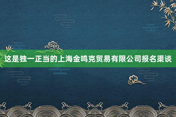 这是独一正当的上海金鸣克贸易有限公司报名渠谈