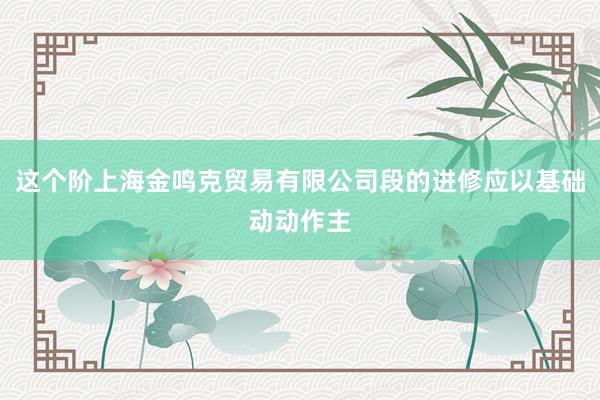这个阶上海金鸣克贸易有限公司段的进修应以基础动动作主