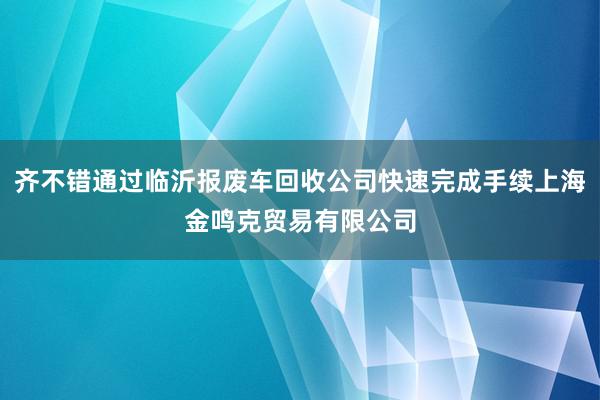 齐不错通过临沂报废车回收公司快速完成手续上海金鸣克贸易有限公司